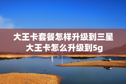 大王卡套餐怎样升级到三星 大王卡怎么升级到5g