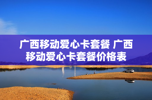 广西移动爱心卡套餐 广西移动爱心卡套餐价格表
