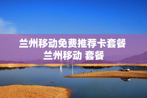 兰州移动免费推荐卡套餐 兰州移动 套餐