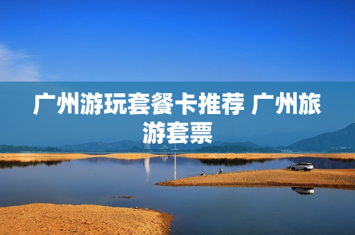 广州游玩套餐卡推荐 广州旅游套票