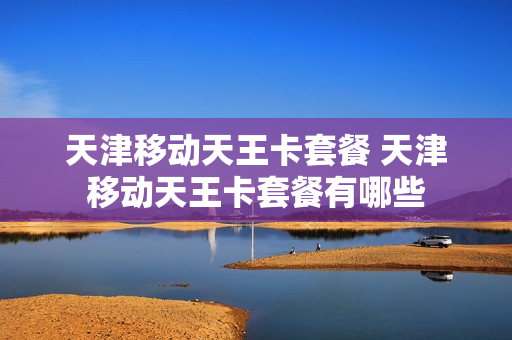 天津移动天王卡套餐 天津移动天王卡套餐有哪些