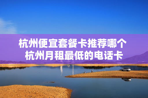 杭州便宜套餐卡推荐哪个 杭州月租最低的电话卡