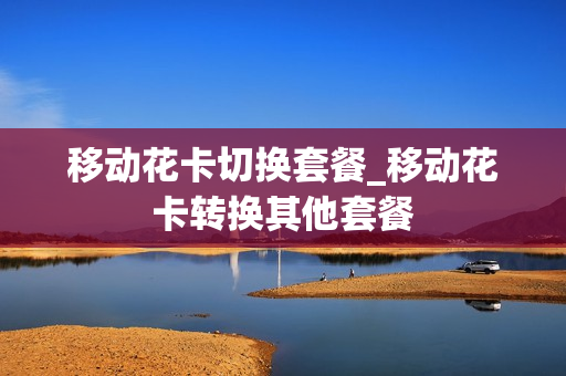 移动花卡切换套餐_移动花卡转换其他套餐