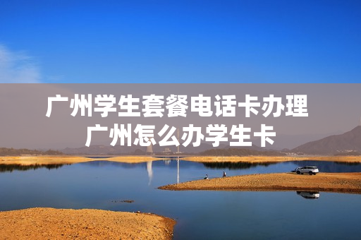 广州学生套餐电话卡办理 广州怎么办学生卡