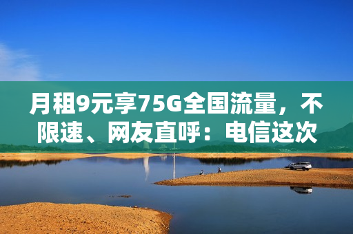 月租9元享75G全国流量，不限速、网友直呼：电信这次很良心