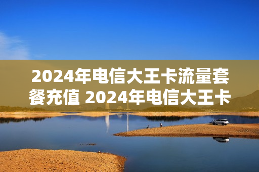 2024年电信大王卡流量套餐充值 2024年电信大王卡流量套餐充值多少