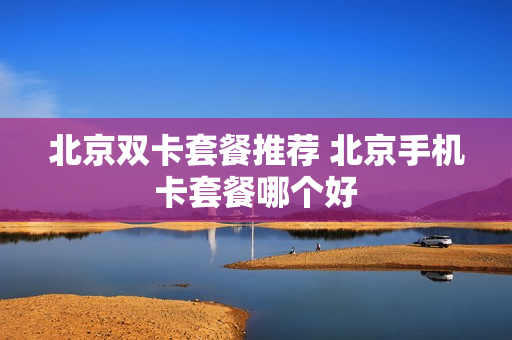 北京双卡套餐推荐 北京手机卡套餐哪个好