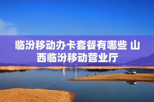 临汾移动办卡套餐有哪些 山西临汾移动营业厅