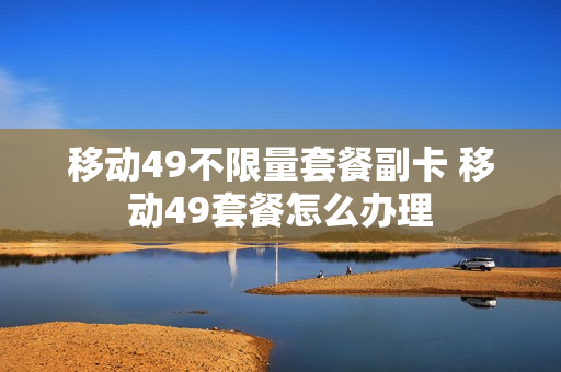 移动49不限量套餐副卡 移动49套餐怎么办理