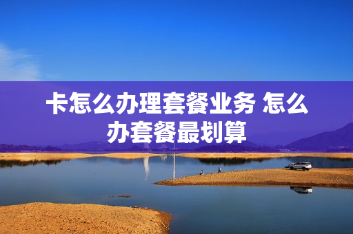 卡怎么办理套餐业务 怎么办套餐最划算