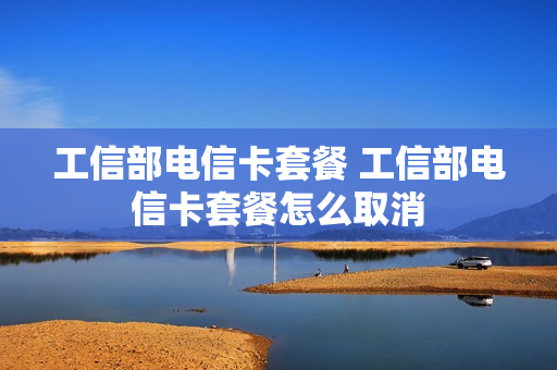 工信部电信卡套餐 工信部电信卡套餐怎么取消