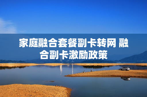 家庭融合套餐副卡转网 融合副卡激励政策