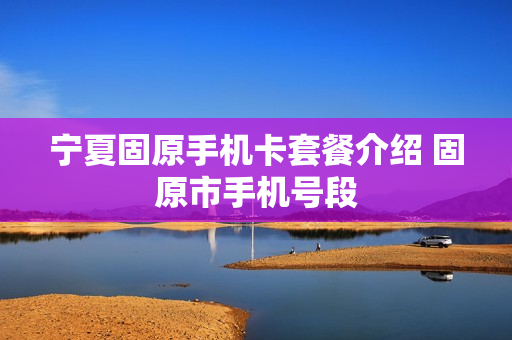 宁夏固原手机卡套餐介绍 固原市手机号段