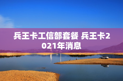 兵王卡工信部套餐 兵王卡2021年消息