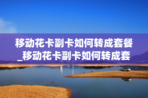 移动花卡副卡如何转成套餐_移动花卡副卡如何转成套餐业务