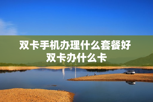 双卡手机办理什么套餐好 双卡办什么卡