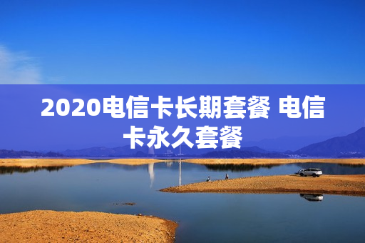 2020电信卡长期套餐 电信卡永久套餐