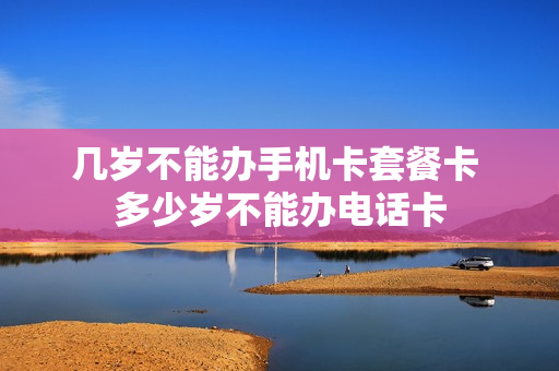 几岁不能办手机卡套餐卡 多少岁不能办电话卡