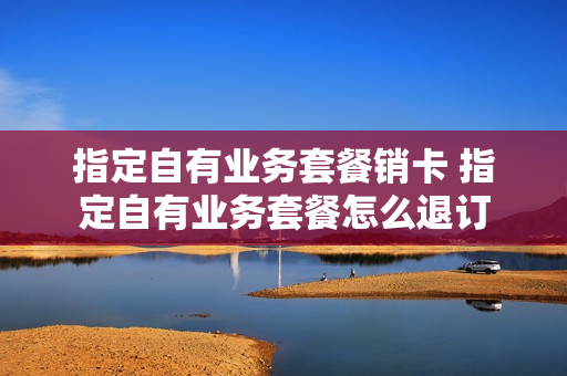 指定自有业务套餐销卡 指定自有业务套餐怎么退订