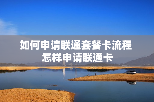 如何申请联通套餐卡流程 怎样申请联通卡