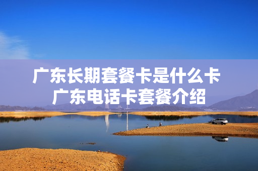 广东长期套餐卡是什么卡 广东电话卡套餐介绍