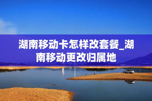 湖南移动卡怎样改套餐_湖南移动更改归属地