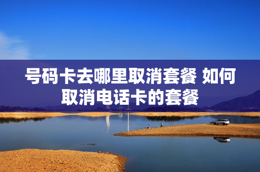 号码卡去哪里取消套餐 如何取消电话卡的套餐