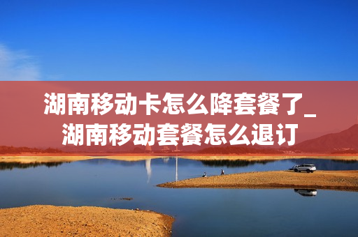 湖南移动卡怎么降套餐了_湖南移动套餐怎么退订