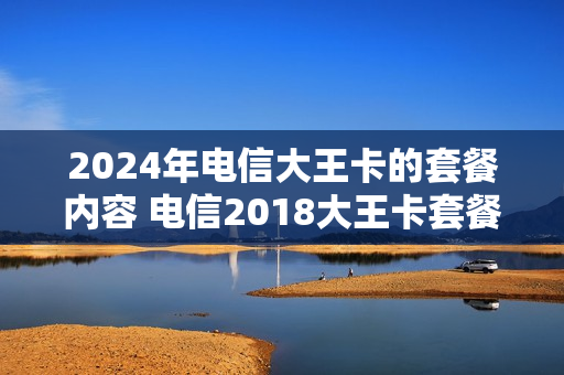 2024年电信大王卡的套餐内容 电信2018大王卡套餐