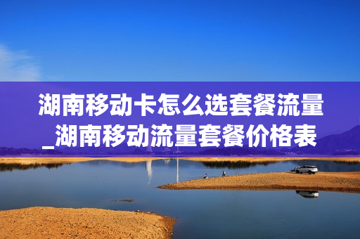 湖南移动卡怎么选套餐流量_湖南移动流量套餐价格表2021