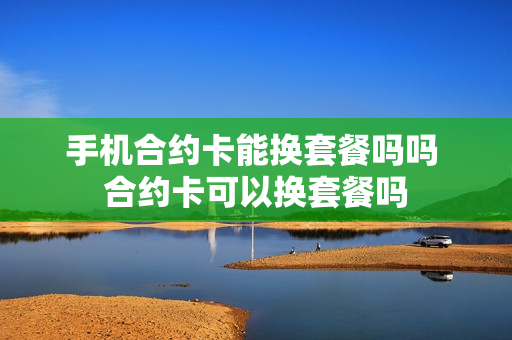 手机合约卡能换套餐吗吗 合约卡可以换套餐吗