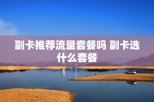 副卡推荐流量套餐吗 副卡选什么套餐