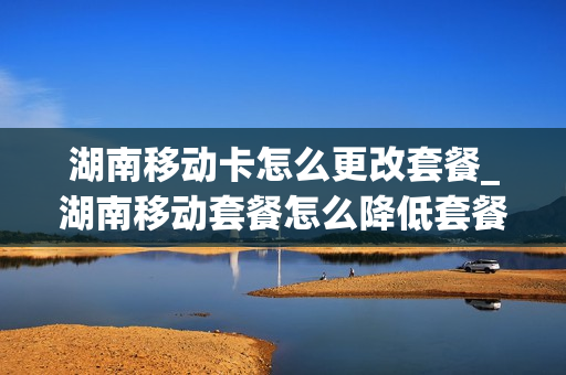 湖南移动卡怎么更改套餐_湖南移动套餐怎么降低套餐