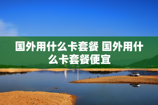 国外用什么卡套餐 国外用什么卡套餐便宜