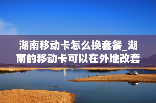 湖南移动卡怎么换套餐_湖南的移动卡可以在外地改套餐吗