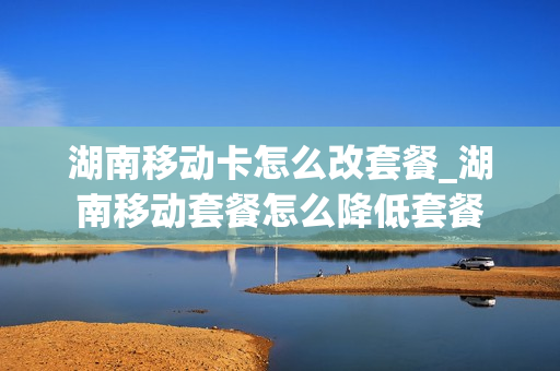 湖南移动卡怎么改套餐_湖南移动套餐怎么降低套餐