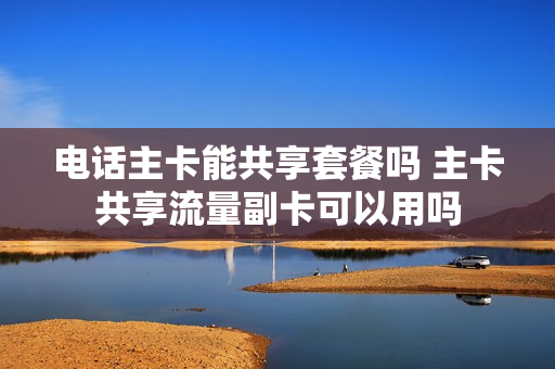 电话主卡能共享套餐吗 主卡共享流量副卡可以用吗