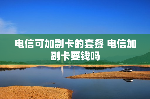 电信可加副卡的套餐 电信加副卡要钱吗