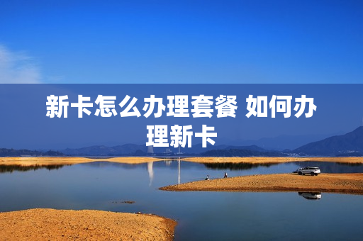 新卡怎么办理套餐 如何办理新卡