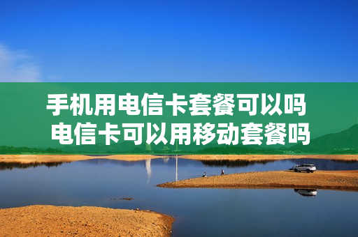 手机用电信卡套餐可以吗 电信卡可以用移动套餐吗