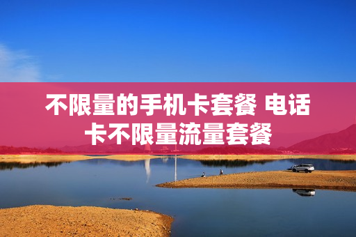 不限量的手机卡套餐 电话卡不限量流量套餐