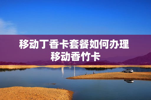 移动丁香卡套餐如何办理 移动香竹卡