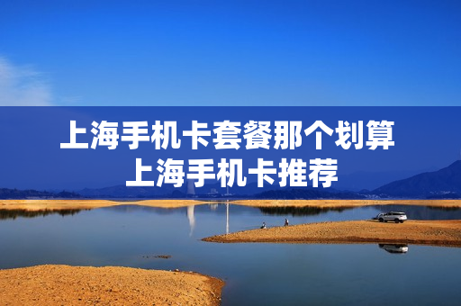 上海手机卡套餐那个划算 上海手机卡推荐