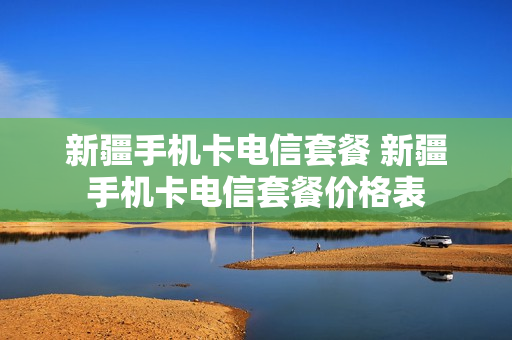 新疆手机卡电信套餐 新疆手机卡电信套餐价格表