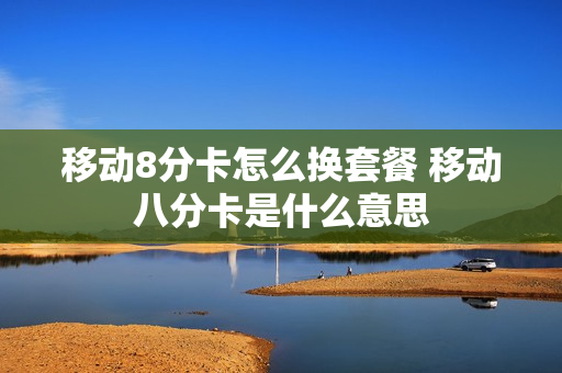 移动8分卡怎么换套餐 移动八分卡是什么意思