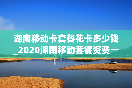 湖南移动卡套餐花卡多少钱_2020湖南移动套餐资费一览表