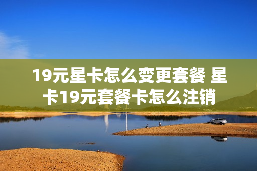19元星卡怎么变更套餐 星卡19元套餐卡怎么注销