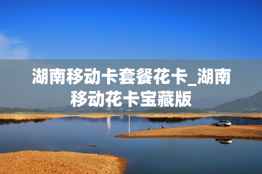 湖南移动卡套餐花卡_湖南移动花卡宝藏版