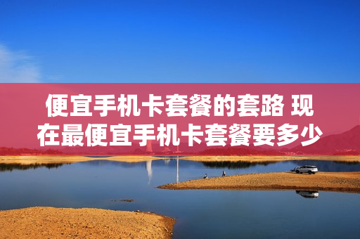 便宜手机卡套餐的套路 现在最便宜手机卡套餐要多少钱