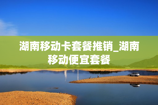 湖南移动卡套餐推销_湖南移动便宜套餐